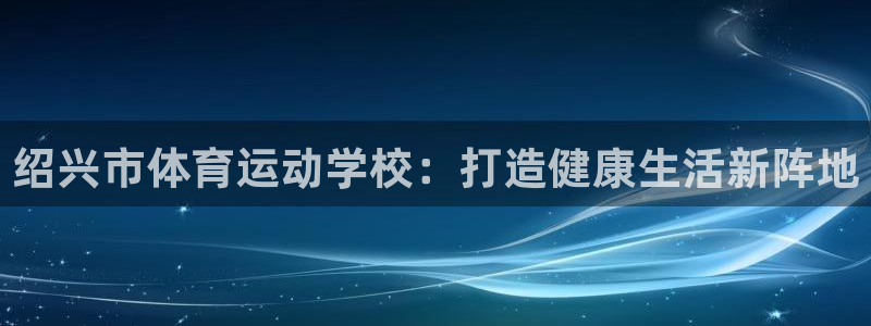 米兰体育官网下载招商电话号码：绍兴市体育运动学校：打造健康生